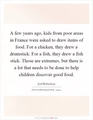 A few years ago, kids from poor areas in France were asked to draw items of food. For a chicken, they drew a drumstick. For a fish, they drew a fish stick. Those are extremes, but there is a lot that needs to be done to help children discover good food Picture Quote #1