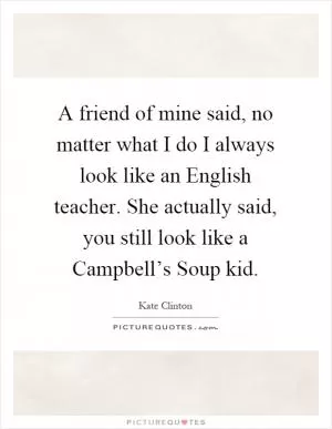 A friend of mine said, no matter what I do I always look like an English teacher. She actually said, you still look like a Campbell’s Soup kid Picture Quote #1