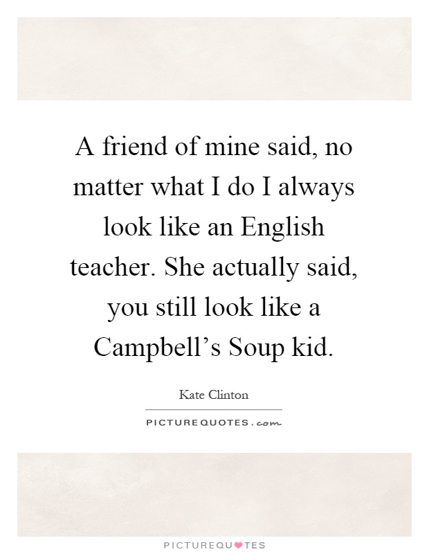 A friend of mine said, no matter what I do I always look like an English teacher. She actually said, you still look like a Campbell's Soup kid Picture Quote #1