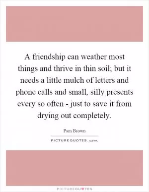 A friendship can weather most things and thrive in thin soil; but it needs a little mulch of letters and phone calls and small, silly presents every so often - just to save it from drying out completely Picture Quote #1