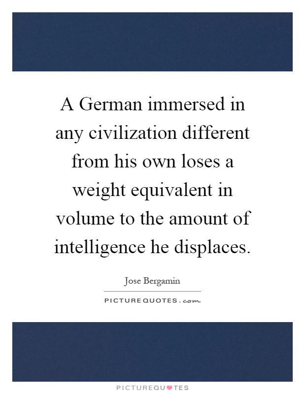 A German immersed in any civilization different from his own loses a weight equivalent in volume to the amount of intelligence he displaces Picture Quote #1