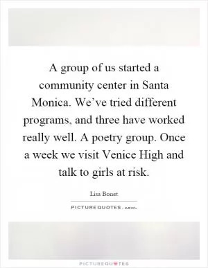 A group of us started a community center in Santa Monica. We’ve tried different programs, and three have worked really well. A poetry group. Once a week we visit Venice High and talk to girls at risk Picture Quote #1