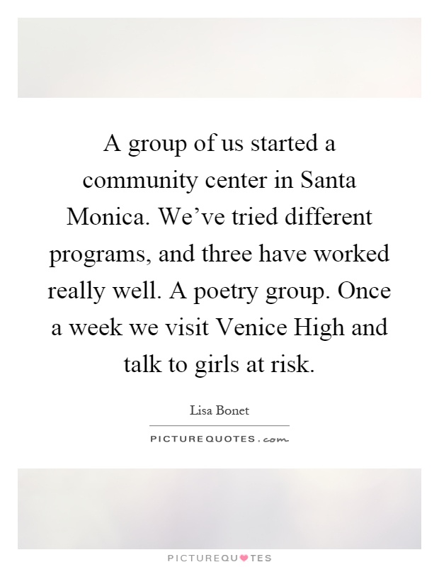 A group of us started a community center in Santa Monica. We've tried different programs, and three have worked really well. A poetry group. Once a week we visit Venice High and talk to girls at risk Picture Quote #1