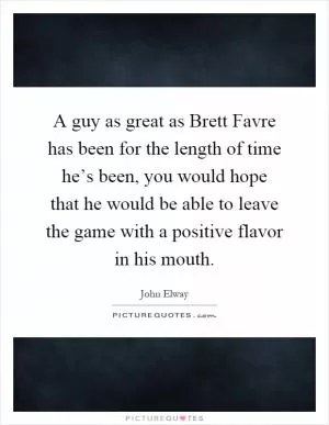 A guy as great as Brett Favre has been for the length of time he’s been, you would hope that he would be able to leave the game with a positive flavor in his mouth Picture Quote #1