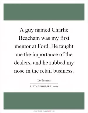 A guy named Charlie Beacham was my first mentor at Ford. He taught me the importance of the dealers, and he rubbed my nose in the retail business Picture Quote #1