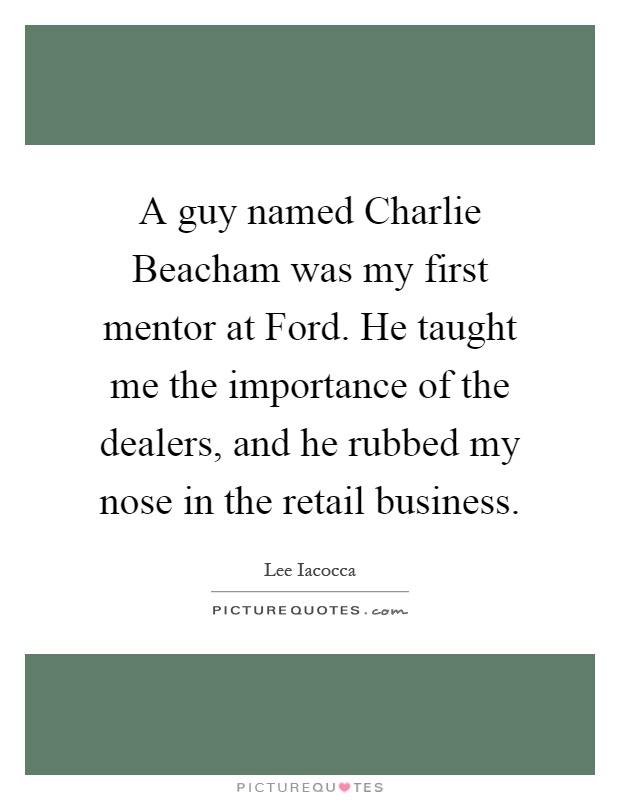 A guy named Charlie Beacham was my first mentor at Ford. He taught me the importance of the dealers, and he rubbed my nose in the retail business Picture Quote #1
