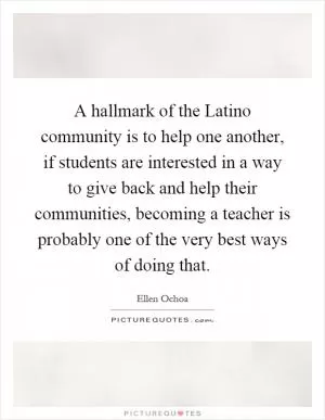 A hallmark of the Latino community is to help one another, if students are interested in a way to give back and help their communities, becoming a teacher is probably one of the very best ways of doing that Picture Quote #1
