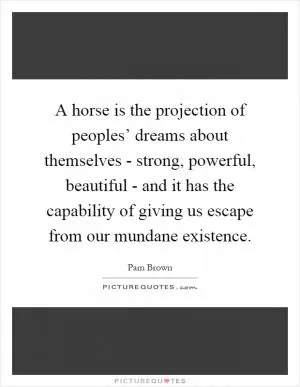 A horse is the projection of peoples’ dreams about themselves - strong, powerful, beautiful - and it has the capability of giving us escape from our mundane existence Picture Quote #1