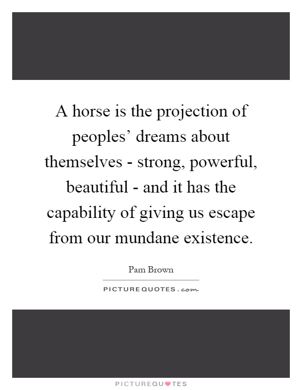 A horse is the projection of peoples' dreams about themselves - strong, powerful, beautiful - and it has the capability of giving us escape from our mundane existence Picture Quote #1