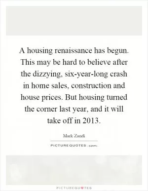 A housing renaissance has begun. This may be hard to believe after the dizzying, six-year-long crash in home sales, construction and house prices. But housing turned the corner last year, and it will take off in 2013 Picture Quote #1