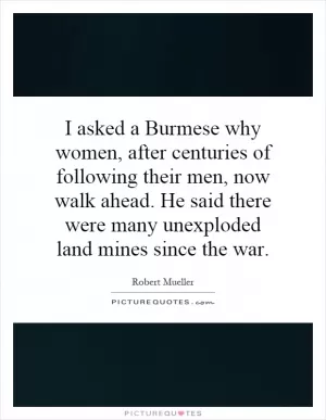 I asked a Burmese why women, after centuries of following their men, now walk ahead. He said there were many unexploded land mines since the war Picture Quote #1