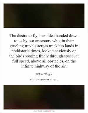 The desire to fly is an idea handed down to us by our ancestors who, in their grueling travels across trackless lands in prehistoric times, looked enviously on the birds soaring freely through space, at full speed, above all obstacles, on the infinite highway of the air Picture Quote #1
