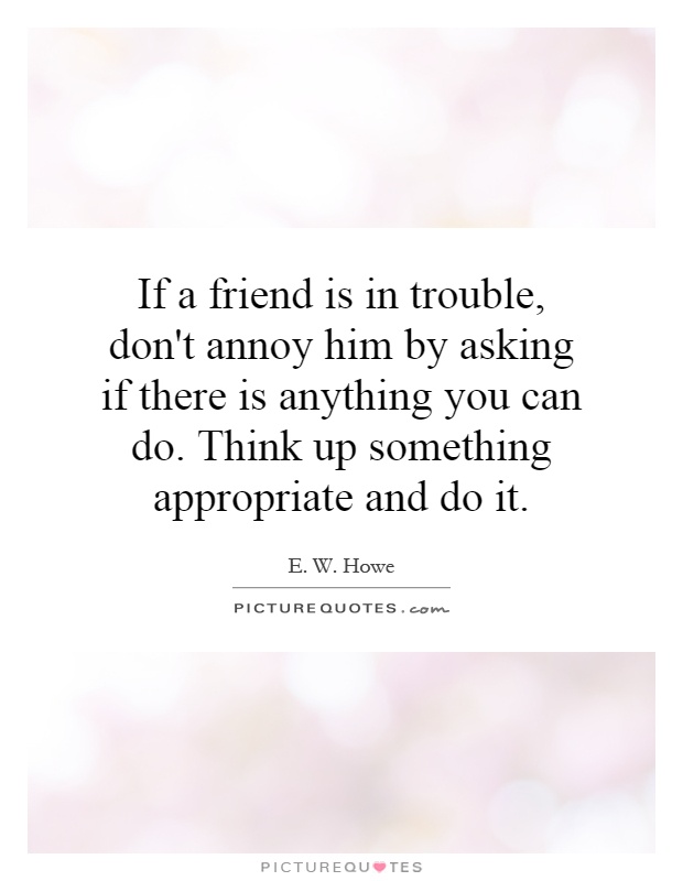 If a friend is in trouble, don't annoy him by asking if there is anything you can do. Think up something appropriate and do it Picture Quote #1