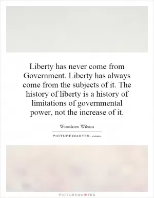 Liberty has never come from Government. Liberty has always come from the subjects of it. The history of liberty is a history of limitations of governmental power, not the increase of it Picture Quote #1
