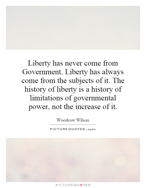 Liberty has never come from Government. Liberty has always come from the subjects of it. The history of liberty is a history of limitations of governmental power, not the increase of it Picture Quote #1