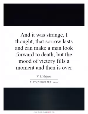 And it was strange, I thought, that sorrow lasts and can make a man look forward to death, but the mood of victory fills a moment and then is over Picture Quote #1