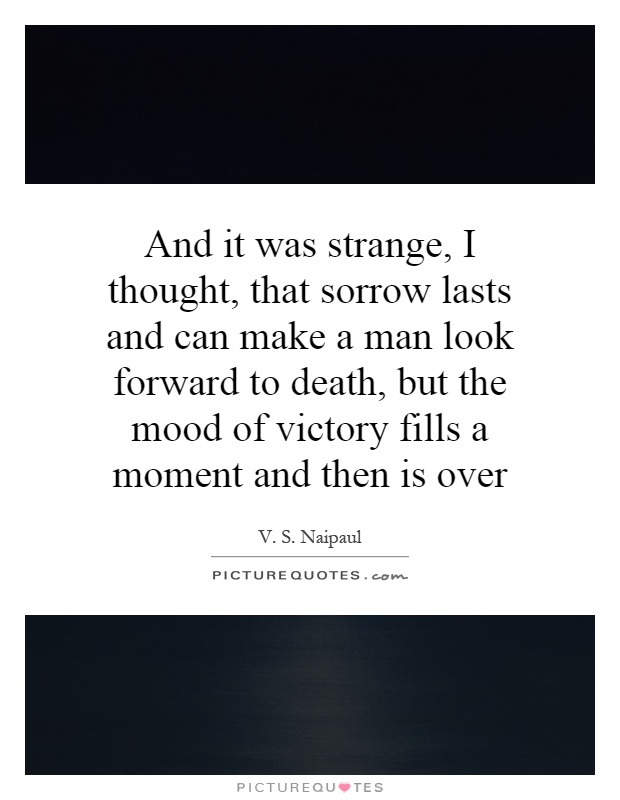 And it was strange, I thought, that sorrow lasts and can make a man look forward to death, but the mood of victory fills a moment and then is over Picture Quote #1