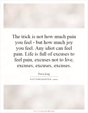 The trick is not how much pain you feel - but how much joy you feel. Any idiot can feel pain. Life is full of excuses to feel pain, excuses not to live, excuses, excuses, excuses Picture Quote #1