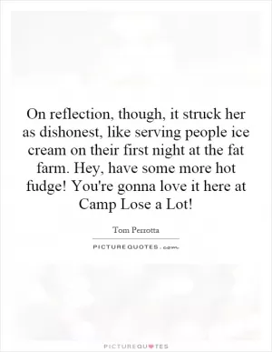 On reflection, though, it struck her as dishonest, like serving people ice cream on their first night at the fat farm. Hey, have some more hot fudge! You're gonna love it here at Camp Lose a Lot! Picture Quote #1