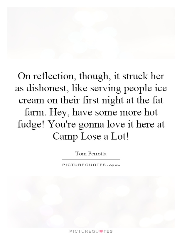 On reflection, though, it struck her as dishonest, like serving people ice cream on their first night at the fat farm. Hey, have some more hot fudge! You're gonna love it here at Camp Lose a Lot! Picture Quote #1