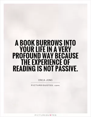A book burrows into your life in a very profound way because the experience of reading is not passive Picture Quote #1
