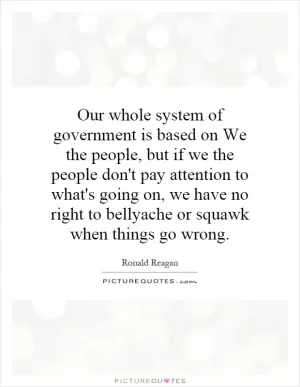 Our whole system of government is based on We the people, but if we the people don't pay attention to what's going on, we have no right to bellyache or squawk when things go wrong Picture Quote #1
