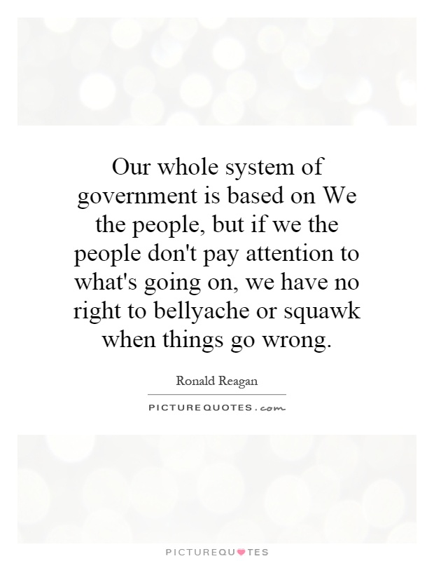 Our whole system of government is based on We the people, but if we the people don't pay attention to what's going on, we have no right to bellyache or squawk when things go wrong Picture Quote #1