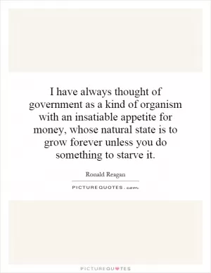 I have always thought of government as a kind of organism with an insatiable appetite for money, whose natural state is to grow forever unless you do something to starve it Picture Quote #1