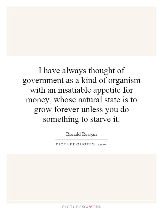 I have always thought of government as a kind of organism with an insatiable appetite for money, whose natural state is to grow forever unless you do something to starve it Picture Quote #1