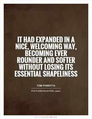 It had expanded in a nice, welcoming way, becoming ever rounder and softer without losing its essential shapeliness Picture Quote #1