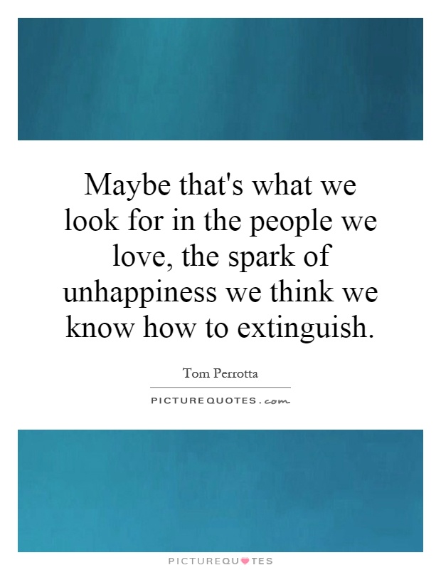 Maybe that's what we look for in the people we love, the spark of unhappiness we think we know how to extinguish Picture Quote #1