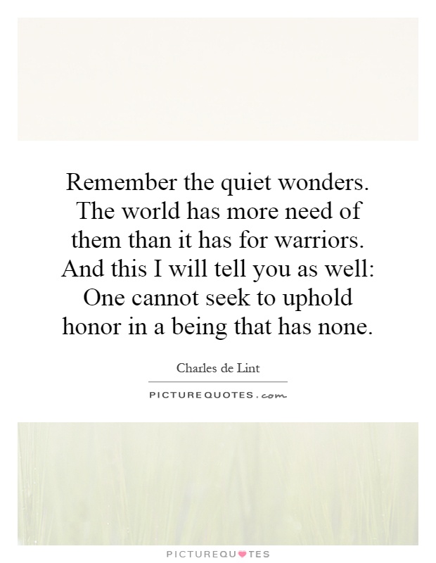 Remember the quiet wonders. The world has more need of them than it has for warriors. And this I will tell you as well: One cannot seek to uphold honor in a being that has none Picture Quote #1