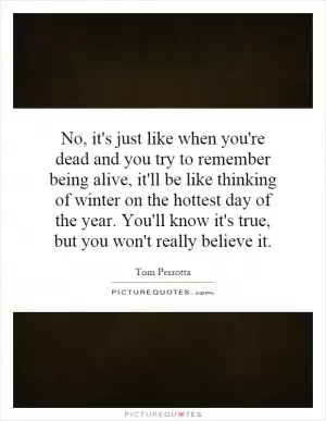 No, it's just like when you're dead and you try to remember being alive, it'll be like thinking of winter on the hottest day of the year. You'll know it's true, but you won't really believe it Picture Quote #1