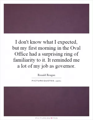 I don't know what I expected, but my first morning in the Oval Office had a surprising ring of familiarity to it. It reminded me a lot of my job as governor Picture Quote #1