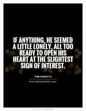 If anything, he seemed a little lonely, all too ready to open his heart at the slightest sign of interest Picture Quote #1