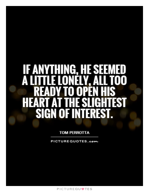 If anything, he seemed a little lonely, all too ready to open his heart at the slightest sign of interest Picture Quote #1