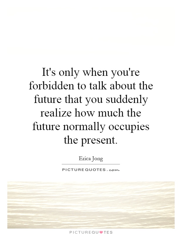 It's only when you're forbidden to talk about the future that you suddenly realize how much the future normally occupies the present Picture Quote #1