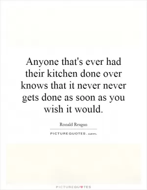 Anyone that's ever had their kitchen done over knows that it never never gets done as soon as you wish it would Picture Quote #1