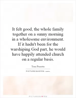 It felt good, the whole family together on a sunny morning in a wholesome environment. If it hadn't been for the warshiping God part, he would have happily attended church on a regular basis Picture Quote #1