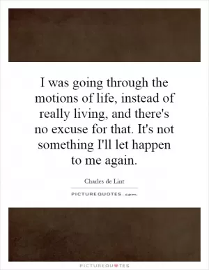 I was going through the motions of life, instead of really living, and there's no excuse for that. It's not something I'll let happen to me again Picture Quote #1