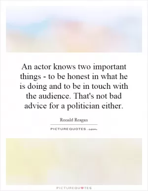 An actor knows two important things - to be honest in what he is doing and to be in touch with the audience. That's not bad advice for a politician either Picture Quote #1
