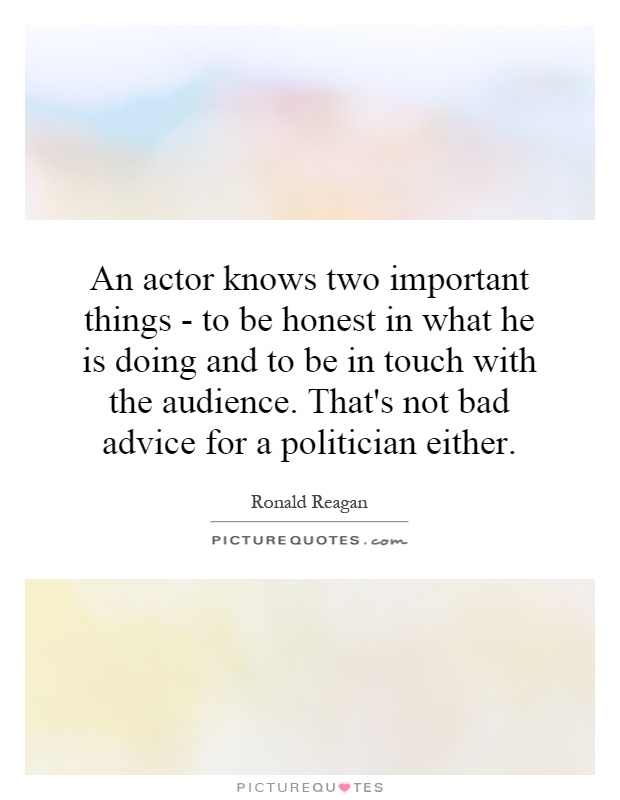 An actor knows two important things - to be honest in what he is doing and to be in touch with the audience. That's not bad advice for a politician either Picture Quote #1
