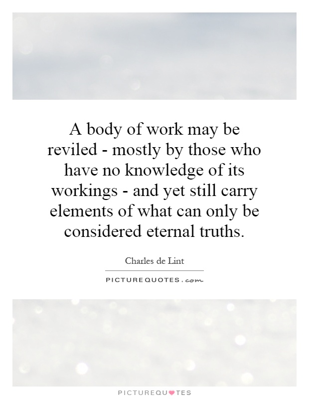 A body of work may be reviled - mostly by those who have no knowledge of its workings - and yet still carry elements of what can only be considered eternal truths Picture Quote #1