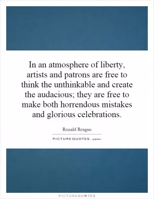 In an atmosphere of liberty, artists and patrons are free to think the unthinkable and create the audacious; they are free to make both horrendous mistakes and glorious celebrations Picture Quote #1