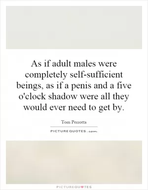 As if adult males were completely self-sufficient beings, as if a penis and a five o'clock shadow were all they would ever need to get by Picture Quote #1