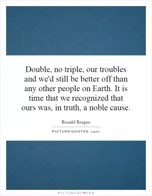 Double, no triple, our troubles and we'd still be better off than any other people on Earth. It is time that we recognized that ours was, in truth, a noble cause Picture Quote #1