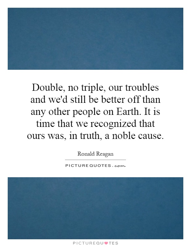 Double, no triple, our troubles and we'd still be better off than any other people on Earth. It is time that we recognized that ours was, in truth, a noble cause Picture Quote #1