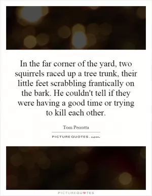In the far corner of the yard, two squirrels raced up a tree trunk, their little feet scrabbling frantically on the bark. He couldn't tell if they were having a good time or trying to kill each other Picture Quote #1