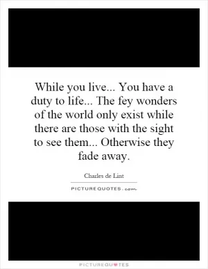 While you live... You have a duty to life... The fey wonders of the world only exist while there are those with the sight to see them... Otherwise they fade away Picture Quote #1
