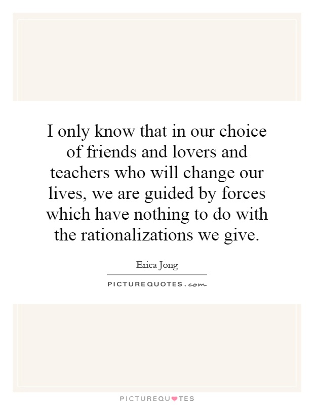 I only know that in our choice of friends and lovers and teachers who will change our lives, we are guided by forces which have nothing to do with the rationalizations we give Picture Quote #1